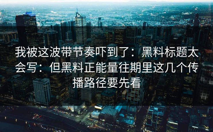 我被这波带节奏吓到了：黑料标题太会写：但黑料正能量往期里这几个传播路径要先看