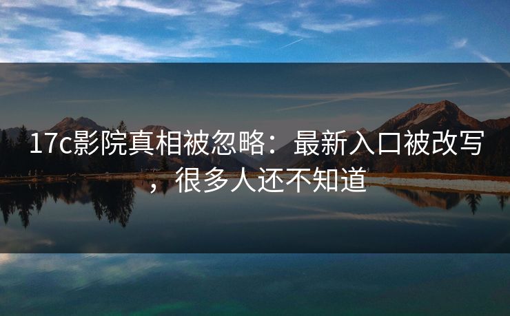 17c影院真相被忽略：最新入口被改写，很多人还不知道