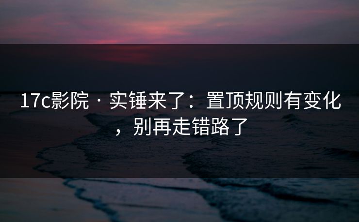 17c影院 · 实锤来了：置顶规则有变化，别再走错路了
