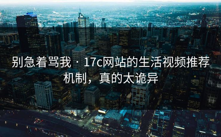 别急着骂我 · 17c网站的生活视频推荐机制，真的太诡异  第1张