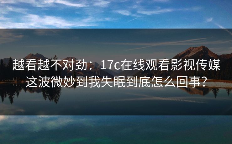 越看越不对劲：17c在线观看影视传媒这波微妙到我失眠到底怎么回事？