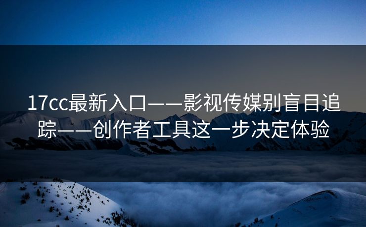 17cc最新入口——影视传媒别盲目追踪——创作者工具这一步决定体验