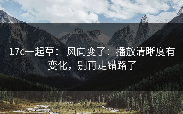 17c一起草： 风向变了：播放清晰度有变化，别再走错路了