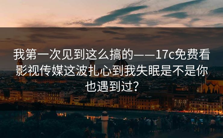 我第一次见到这么搞的——17c免费看影视传媒这波扎心到我失眠是不是你也遇到过？