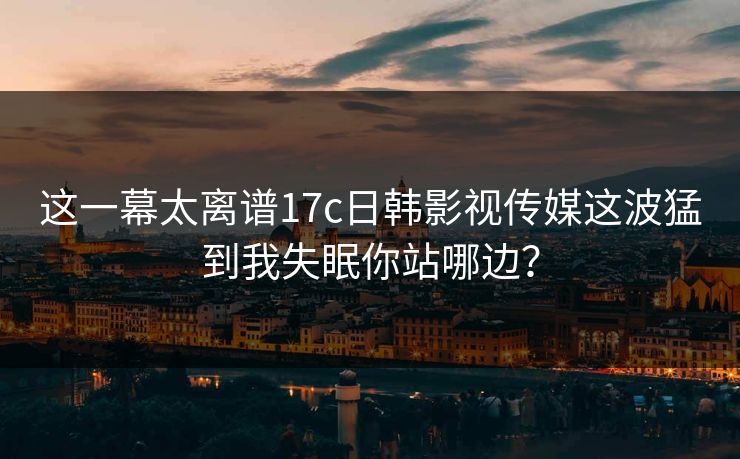 这一幕太离谱17c日韩影视传媒这波猛到我失眠你站哪边？