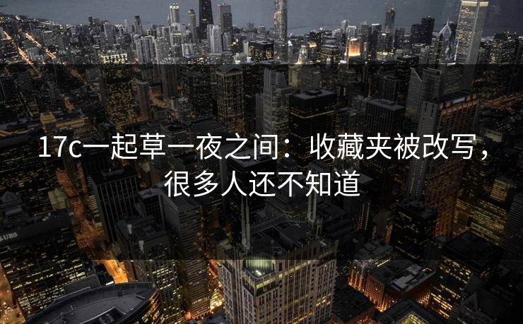 17c一起草一夜之间：收藏夹被改写，很多人还不知道