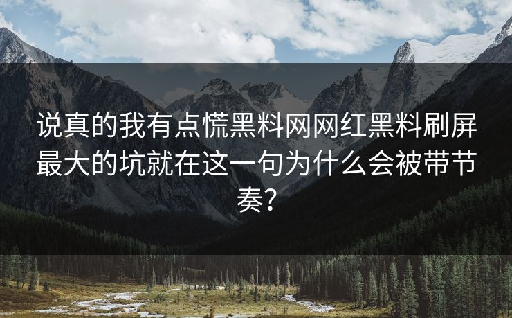 说真的我有点慌黑料网网红黑料刷屏最大的坑就在这一句为什么会被带节奏？