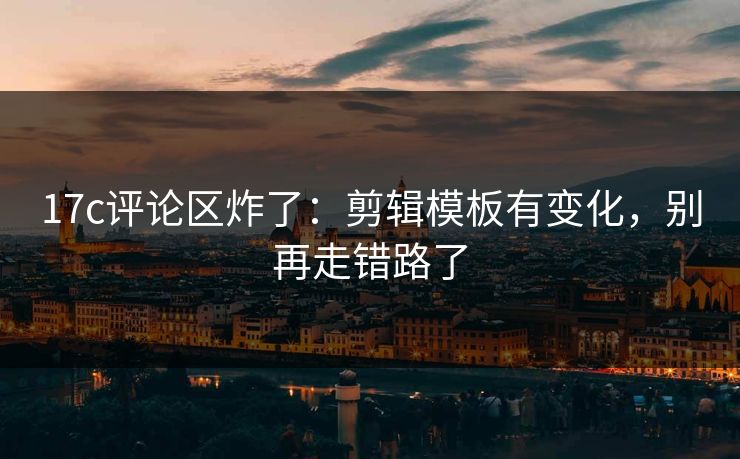 17c评论区炸了：剪辑模板有变化，别再走错路了