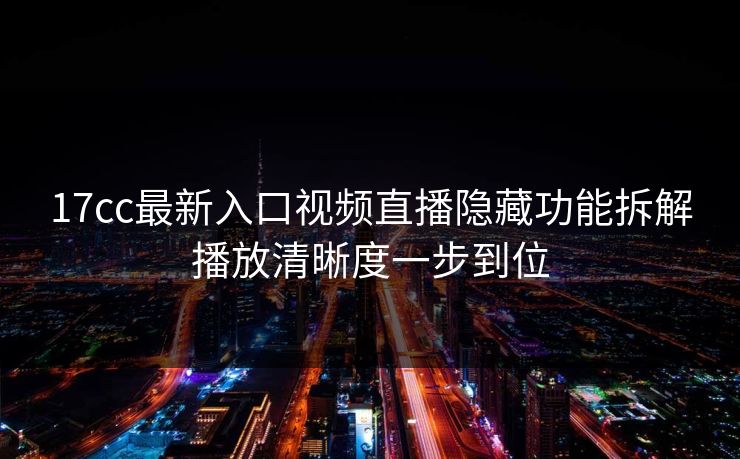 17cc最新入口视频直播隐藏功能拆解播放清晰度一步到位