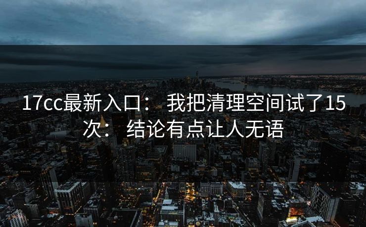 17cc最新入口： 我把清理空间试了15次： 结论有点让人无语