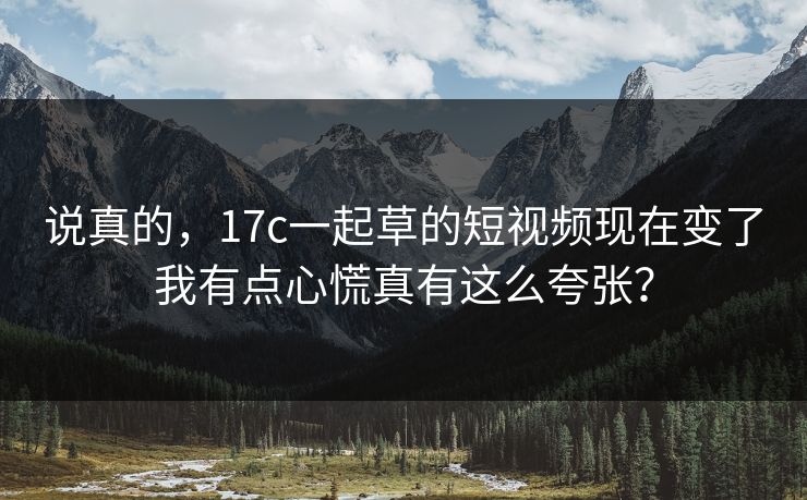 说真的，17c一起草的短视频现在变了我有点心慌真有这么夸张？