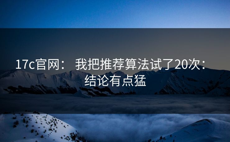 17c官网： 我把推荐算法试了20次： 结论有点猛