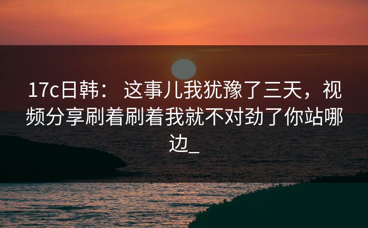 17c日韩： 这事儿我犹豫了三天，视频分享刷着刷着我就不对劲了你站哪边_