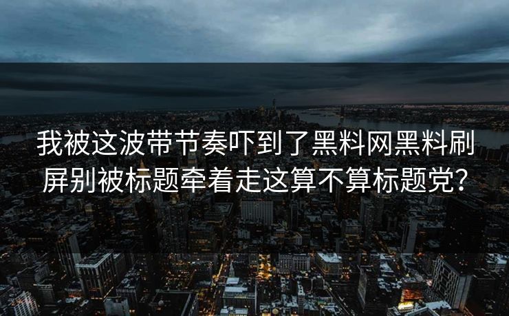 我被这波带节奏吓到了黑料网黑料刷屏别被标题牵着走这算不算标题党？