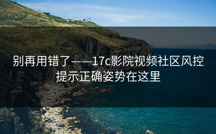 别再用错了——17c影院视频社区风控提示正确姿势在这里