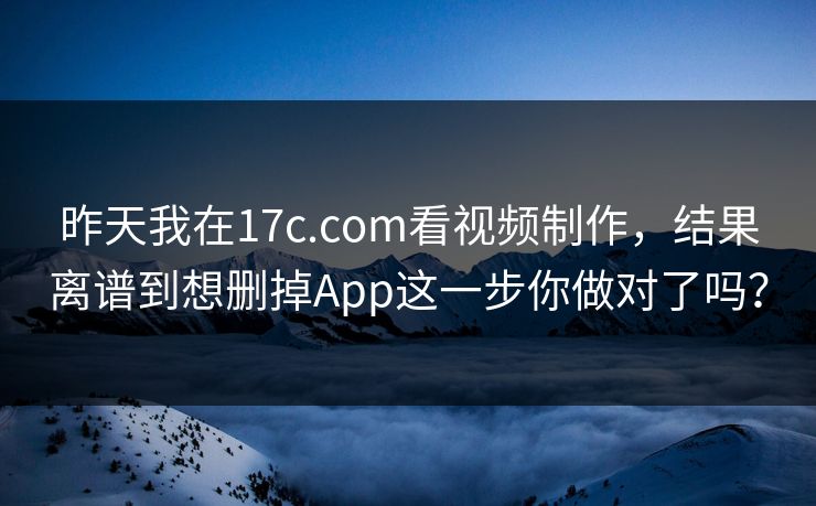 昨天我在17c.com看视频制作，结果离谱到想删掉App这一步你做对了吗？