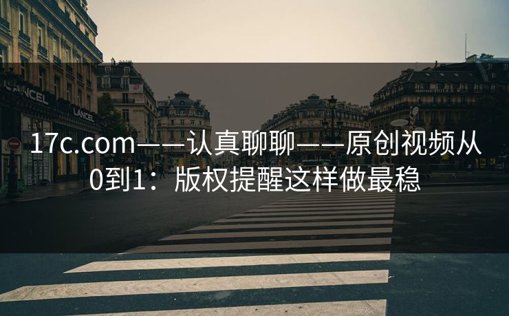 17c.com——认真聊聊——原创视频从0到1：版权提醒这样做最稳