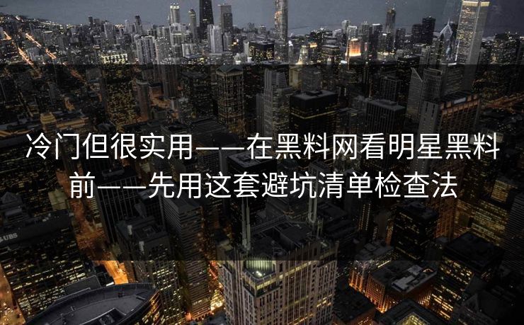 冷门但很实用——在黑料网看明星黑料前——先用这套避坑清单检查法