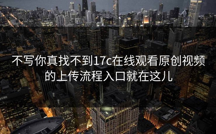 不写你真找不到17c在线观看原创视频的上传流程入口就在这儿