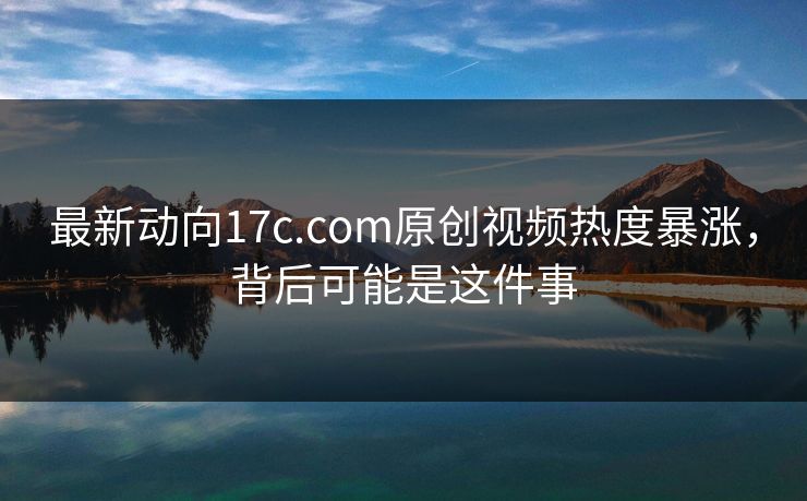 最新动向17c.com原创视频热度暴涨，背后可能是这件事
