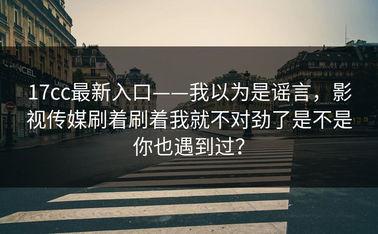 17cc最新入口——我以为是谣言，影视传媒刷着刷着我就不对劲了是不是你也遇到过？