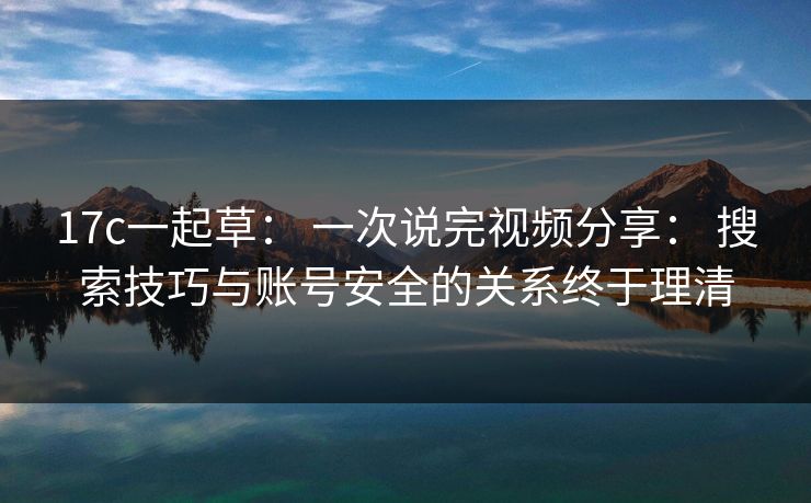 17c一起草： 一次说完视频分享： 搜索技巧与账号安全的关系终于理清