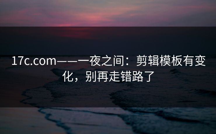 17c.com——一夜之间：剪辑模板有变化，别再走错路了